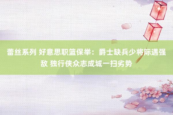 蕾丝系列 好意思职篮保举：爵士缺兵少将际遇强敌 独行侠众志成城一扫劣势