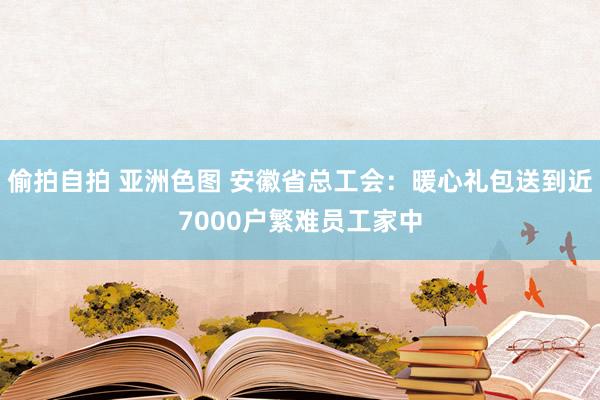 偷拍自拍 亚洲色图 安徽省总工会：暖心礼包送到近7000户繁难员工家中