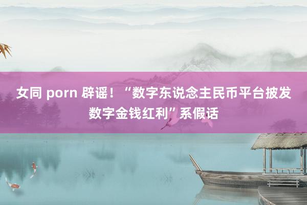 女同 porn 辟谣！“数字东说念主民币平台披发数字金钱红利”系假话
