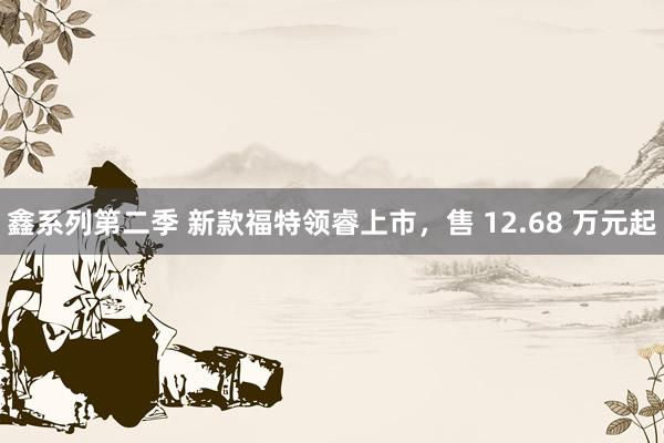 鑫系列第二季 新款福特领睿上市，售 12.68 万元起