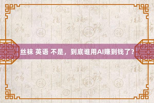 丝袜 英语 不是，到底谁用AI赚到钱了？