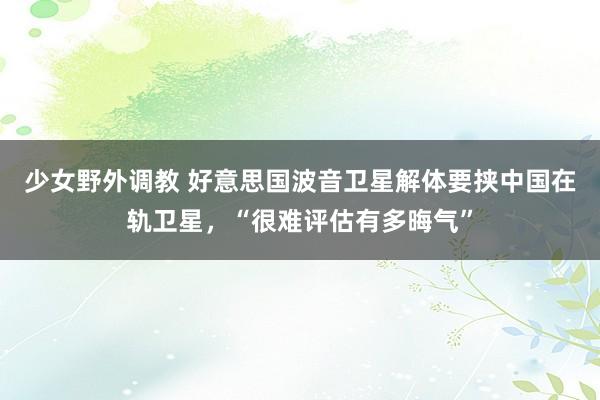 少女野外调教 好意思国波音卫星解体要挟中国在轨卫星，“很难评估有多晦气”