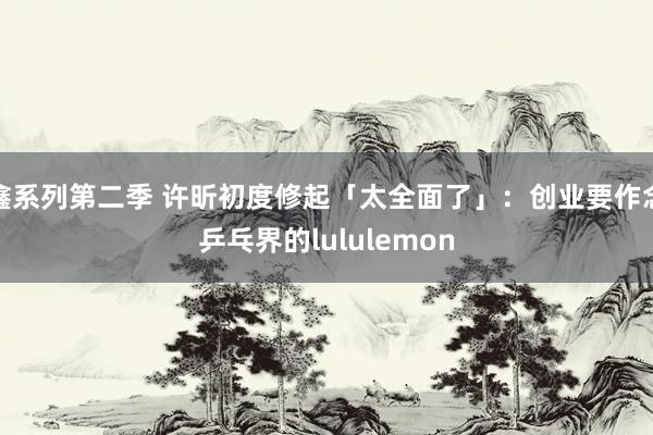 鑫系列第二季 许昕初度修起「太全面了」：创业要作念乒乓界的lululemon