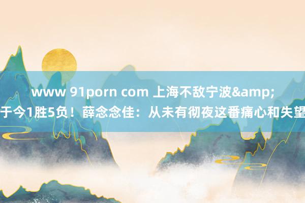 www 91porn com 上海不敌宁波&于今1胜5负！薛念念佳：从未有彻夜这番痛心和失望