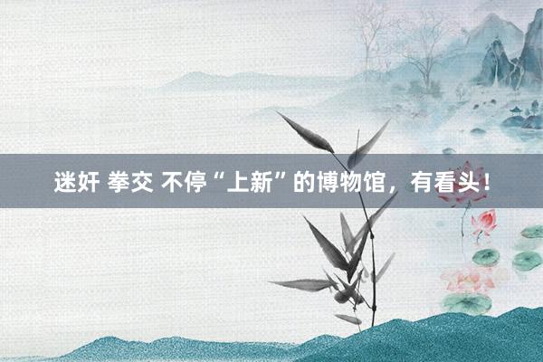 迷奸 拳交 不停“上新”的博物馆，有看头！