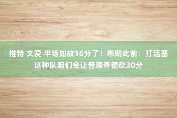 推特 文爱 半场如故16分了！布朗此前：打活塞这种队咱们会让普理查德砍30分