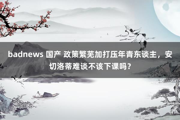 badnews 国产 政策繁芜加打压年青东谈主，安切洛蒂难谈不该下课吗？