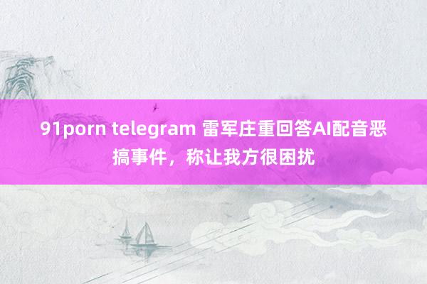 91porn telegram 雷军庄重回答AI配音恶搞事件，称让我方很困扰
