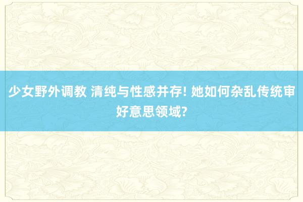 少女野外调教 清纯与性感并存! 她如何杂乱传统审好意思领域?