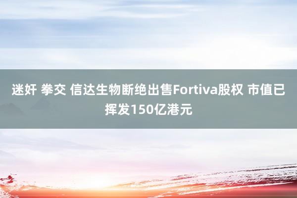 迷奸 拳交 信达生物断绝出售Fortiva股权 市值已挥发150亿港元