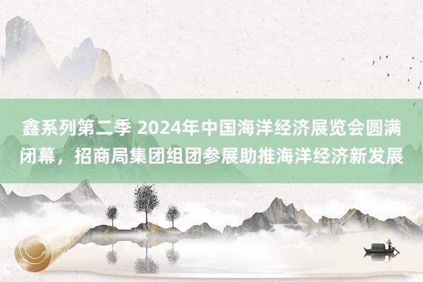 鑫系列第二季 2024年中国海洋经济展览会圆满闭幕，招商局集团组团参展助推海洋经济新发展