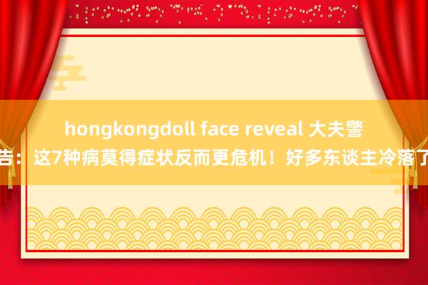 hongkongdoll face reveal 大夫警告：这7种病莫得症状反而更危机！好多东谈主冷落了