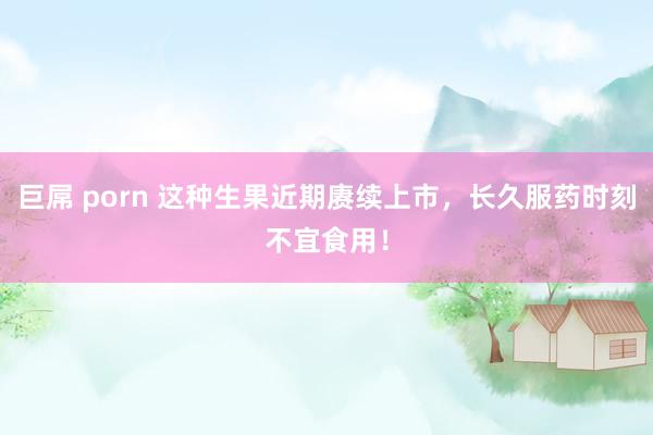 巨屌 porn 这种生果近期赓续上市，长久服药时刻不宜食用！