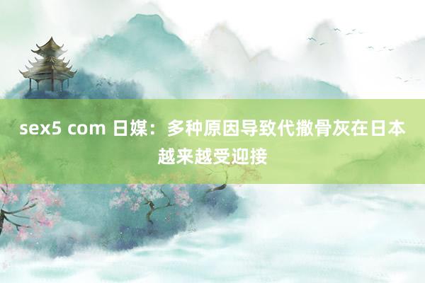 sex5 com 日媒：多种原因导致代撒骨灰在日本越来越受迎接