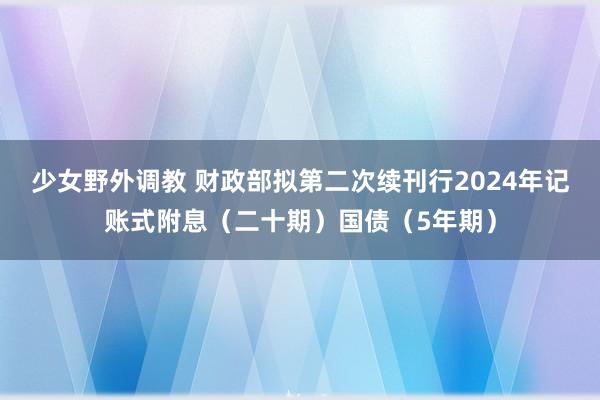 少女野外调教 财政部拟第二次续刊行2024年记账式附息（二十期）国债（5年期）