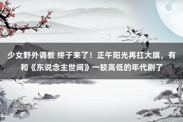 少女野外调教 终于来了！正午阳光再扛大旗，有和《东说念主世间》一较高低的年代剧了