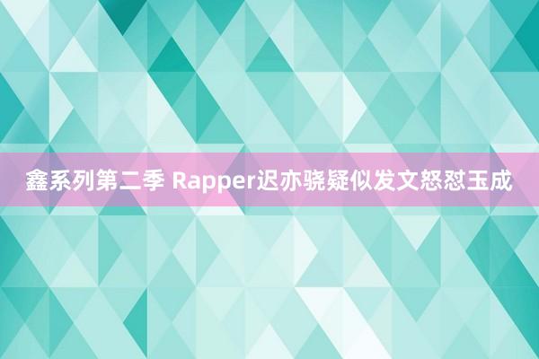 鑫系列第二季 Rapper迟亦骁疑似发文怒怼玉成