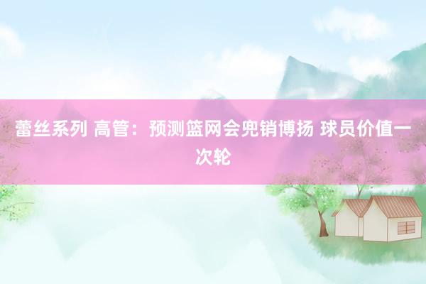 蕾丝系列 高管：预测篮网会兜销博扬 球员价值一次轮
