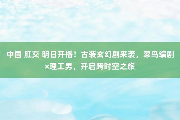 中国 肛交 明日开播！古装玄幻剧来袭，菜鸟编剧×理工男，开启跨时空之旅