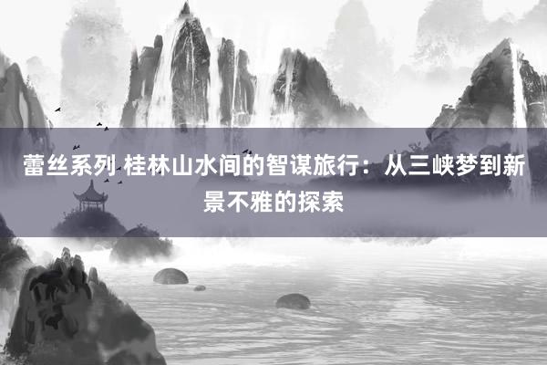 蕾丝系列 桂林山水间的智谋旅行：从三峡梦到新景不雅的探索