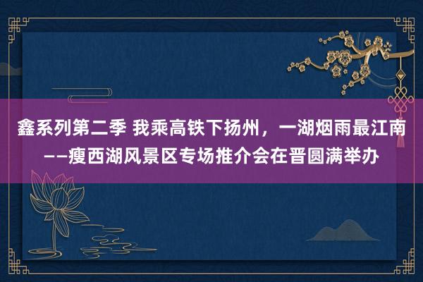鑫系列第二季 我乘高铁下扬州，一湖烟雨最江南——瘦西湖风景区专场推介会在晋圆满举办