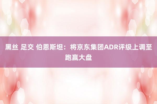 黑丝 足交 伯恩斯坦：将京东集团ADR评级上调至跑赢大盘