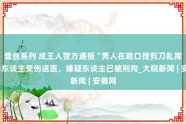 蕾丝系列 成王人警方通报“男人在路口捏剪刀乱挥”：3东谈主受伤送医，嫌疑东谈主已被刑拘_大皖新闻 | 安徽网