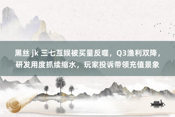黑丝 jk 三七互娱被买量反噬，Q3渔利双降，研发用度抓续缩水，玩家投诉带领充值景象