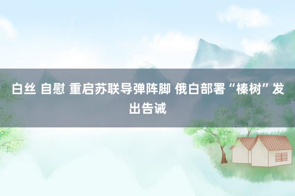 白丝 自慰 重启苏联导弹阵脚 俄白部署“榛树”发出告诫