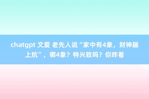 chatgpt 文爱 老先人说“家中有4象，财神蹦上炕”，哪4象？特兴致吗？你咋看