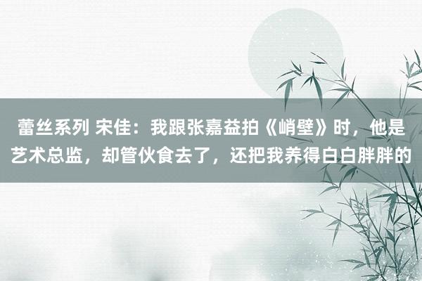 蕾丝系列 宋佳：我跟张嘉益拍《峭壁》时，他是艺术总监，却管伙食去了，还把我养得白白胖胖的