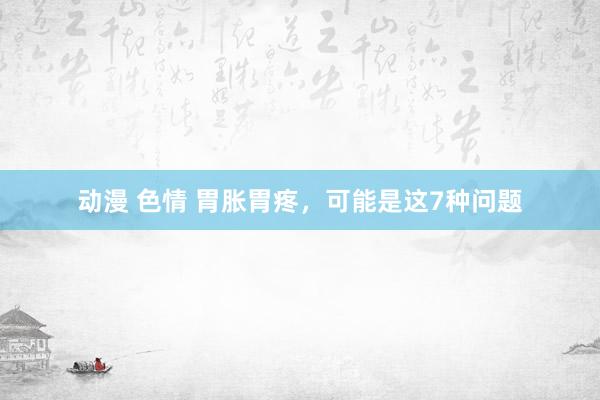 动漫 色情 胃胀胃疼,可能是这7种问题