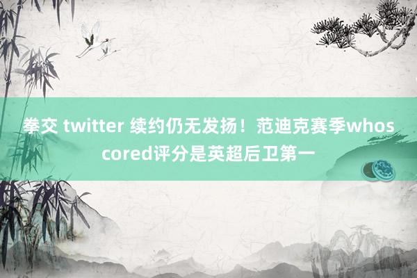 拳交 twitter 续约仍无发扬!范迪克赛季whoscored评分是英超后卫第一