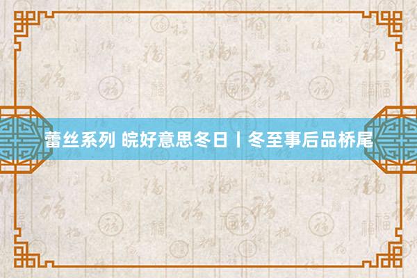 蕾丝系列 皖好意思冬日丨冬至事后品桥尾
