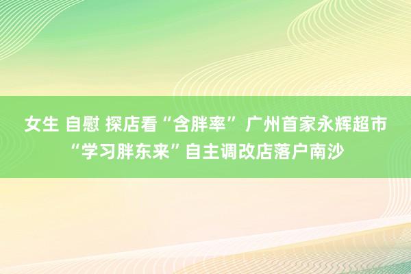 女生 自慰 探店看“含胖率” 广州首家永辉超市“学习胖东来”自主调改店落户南沙
