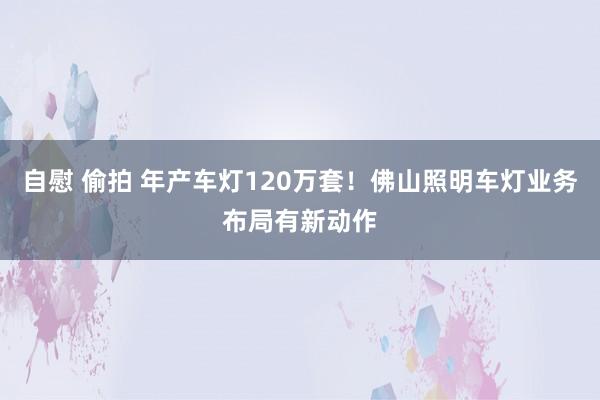 自慰 偷拍 年产车灯120万套！佛山照明车灯业务布局有新动作
