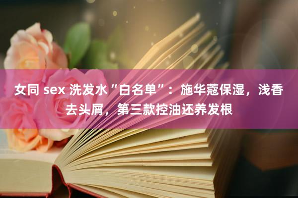 女同 sex 洗发水“白名单”：施华蔻保湿，浅香去头屑，第三款控油还养发根