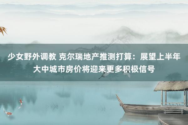 少女野外调教 克尔瑞地产推测打算：展望上半年大中城市房价将迎来更多积极信号