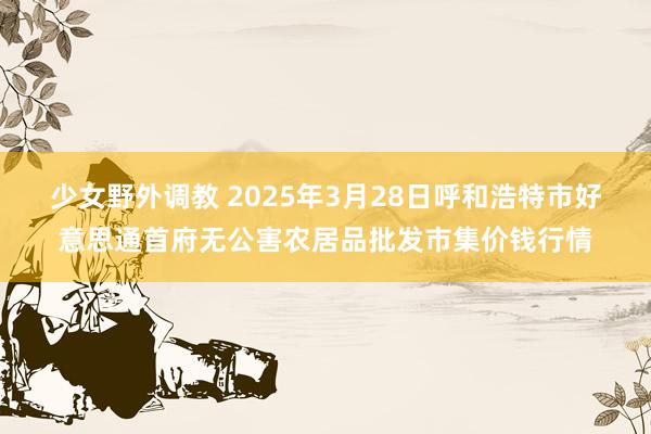 少女野外调教 2025年3月28日呼和浩特市好意思通首府无公害农居品批发市集价钱行情