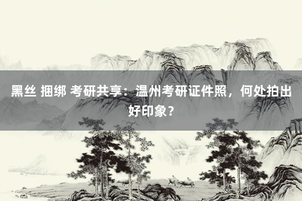 黑丝 捆绑 考研共享：温州考研证件照，何处拍出好印象？