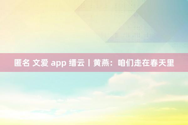 匿名 文爱 app 缙云丨黄燕：咱们走在春天里