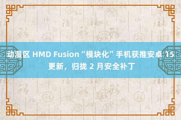 动漫区 HMD Fusion“模块化”手机获推安卓 15 更新，归拢 2 月安全补丁